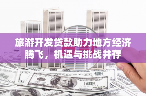 翁牛特旗旅游开发贷款助力地方经济腾飞，机遇与挑战并存