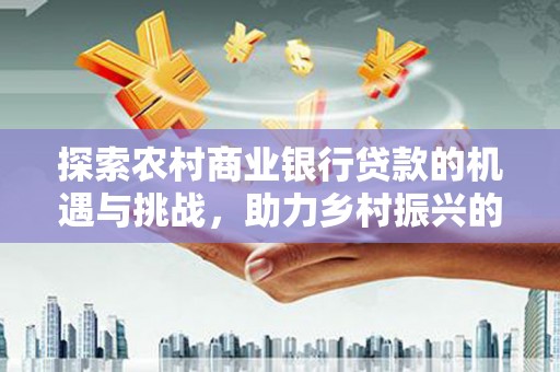 翁牛特旗探索农村商业银行贷款的机遇与挑战，助力乡村振兴的金融引擎